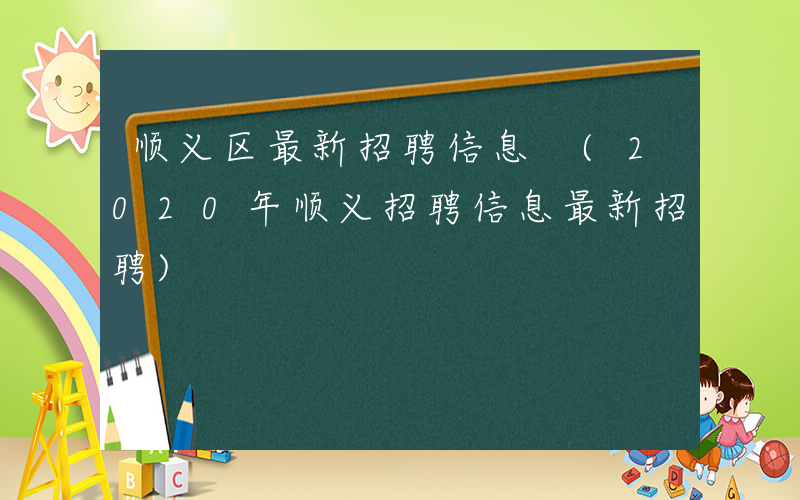 顺义区最新招聘信息 (2020年顺义招聘信息最新招聘)